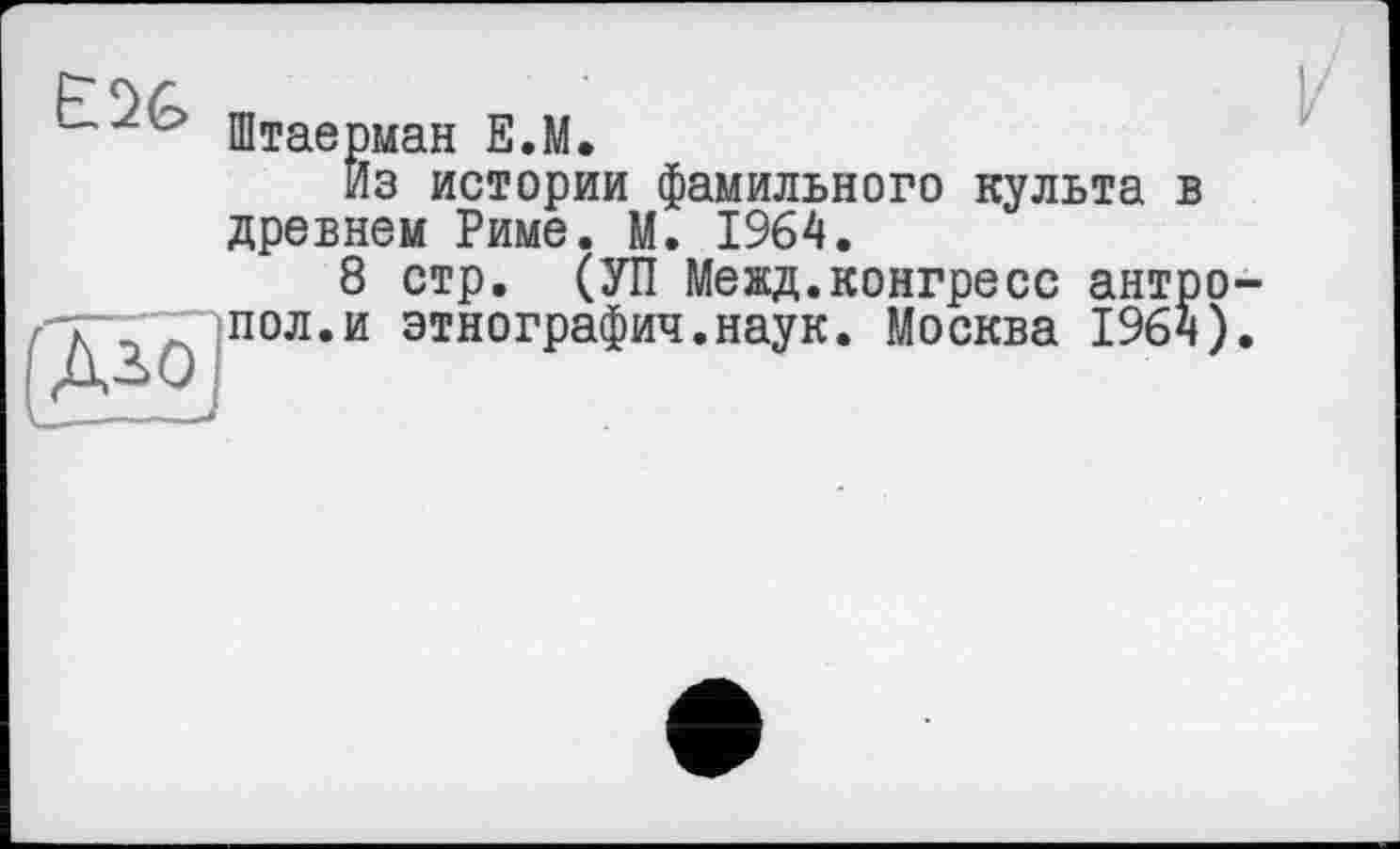 ﻿
(ДЗО
Штаерман Е.М.
Из истории фамильного культа в древнем Риме. М. 1964.
8 стр. (УП Межд.конгресс антро пол.и этнографич.наук. Москва 196ч)